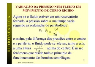 VARIAÇÃO DA PRESSÃO NUM FLUIDO EM
                   MOVIMENTO DE CORPO RÍGIDO
               Agora se o fluido estiver em um reservatório
HIDROSTÁTICA


               fechado, a pressão sobre a sua tampa varia
               segundo as ordenadas do parabolóide
                                               p2 - p1 w 2 r 2
                                                      =
                                                  g     2g
               e assim, pela diferença das pressões entre o centro
               e a periferia, o fluido pode se elevar, junto a esta,
               a uma altura w r
                                           2    2
                                         acima do centro. É nesse
                                 2 g
               fenômeno que reside todo o principio de
               funcionamento das bombas centrífugas.              115
                  Prof. Henrique Mariano
 