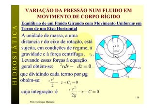 VARIAÇÃO DA PRESSÃO NUM FLUIDO EM
                    MOVIMENTO DE CORPO RÍGIDO
               Equilíbrio de um Fluido Girando com Movimento Uniforme em
HIDROSTÁTICA

               Torno de um Eixo Horizontal
               A unidade de massa, a uma
               distancia r do eixo de rotação, está
               sujeita, em condições de regime, à
               gravidade e à força centrífuga , w 2r .
               Levando essas forças à equação
               geral obtém-se: rw 2 rdr - g dz = 0
               que dividindo cada termo por ρg
               obtém-se: rw 2 r 2 - g z + C = 0
                                              2
                                       2
                                                r2
               cuja integração é             w2    -z+C = 0
                                                2g                   116
                    Prof. Henrique Mariano
 