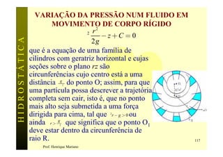 VARIAÇÃO DA PRESSÃO NUM FLUIDO EM
                       MOVIMENTO DE CORPO RÍGIDO
                                     r2
                                  w2    -z+C = 0
HIDROSTÁTICA

                                     2g
               que é a equação de uma família de
               cilindros com geratriz horizontal e cujas
               seções sobre o plano rz são
               circunferências cujo centro está a uma
               distância wg do ponto O; assim, para que
                                2


               uma partícula possa descrever a trajetória
               completa sem cair, isto é, que no ponto
               mais alto seja submetida a uma força
               dirigida para cima, tal que w r - g > 0 ou
                                           2


               ainda r > wg que significa que o ponto O1
                            2

               deve estar dentro da circunferência de
               raio R.                                      117
                  Prof. Henrique Mariano
 