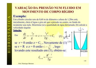 VARIAÇÃO DA PRESSÃO NUM FLUIDO EM
                    MOVIMENTO DE CORPO RÍGIDO
               Exemplo:
HIDROSTÁTICA

               Um cilindro circular reto de 0,60 m de diâmetro e altura de 1,20m está,
               inicialmente, cheio d´água e gira até que a pressão no centro, no fundo do
               recipiente seja nula. Determine (a) a quantidade de água derramada; (b) calcule a
               velocidade angular.
               Solução:
                           dz w 2 r     w2r 2
                Em            =     Þz=       + C1               (1)
                           dr   g        2g
                se r = 0 então z = C1 , Novamente de (1)
                se r = R e z = 0 então C = w2 g , logo
                                                         2 2
                                              r
                                                     1


                levando este resultado em (1), obtém-se:
                                                       R 2w 2
                                              z r =0 =
                                                        2g                                  118
                     Prof. Henrique Mariano
 