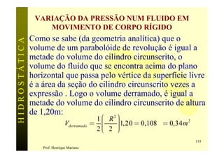 VARIAÇÃO DA PRESSÃO NUM FLUIDO EM
                   MOVIMENTO DE CORPO RÍGIDO
               Como se sabe (da geometria analítica) que o
HIDROSTÁTICA


               volume de um parabolóide de revolução é igual a
               metade do volume do cilindro circunscrito, o
               volume do fluido que se encontra acima do plano
               horizontal que passa pelo vértice da superfície livre
               é a área da seção do cilindro circunscrito vezes a
               expressão . Logo o volume derramado, é igual a
               metade do volume do cilindro circunscrito de altura
               de 1,20m:                 2      æ
                                              1 ç pR   ö
                                                       ÷1,20 = 0,108p = 0,34 m 2
                                Vderramado   = ç       ÷
                                                       ÷
                                              2ç 2
                                                è      ÷
                                                       ø
                                                                                   119
                   Prof. Henrique Mariano
 