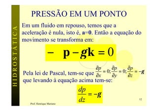 PRESSÃO EM UM PONTO
               Em um fluido em repouso, temos que a
HIDROSTÁTICA

               aceleração é nula, isto é, a=0. Então a equação do
               movimento se transforma em:

                                −∇p − γ k = 0
                                              ∂p      ∂p      ∂p
               Pela lei de Pascal, tem-se que ∂x = 0; ∂y = 0; ∂z = −γ
               que levando à equação acima tem-se:
                                           dp
                                              = −γ
                  Prof. Henrique Mariano
                                           dz                      12
 
