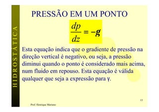 PRESSÃO EM UM PONTO
                                           dp
                                              = −γ
HIDROSTÁTICA



                                           dz
               Esta equação indica que o gradiente de pressão na
               direção vertical é negativo, ou seja, a pressão
               diminui quando o ponto é considerado mais acima,
               num fluido em repouso. Esta equação é válida
               qualquer que seja a expressão para γ.


                                                             13
                  Prof. Henrique Mariano
 