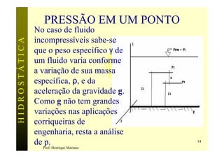 PRESSÃO EM UM PONTO
               No caso de fluido
               incompressíveis sabe-se
HIDROSTÁTICA


               que o peso específico γ de
               um fluido varia conforme
               a variação de sua massa
               específica, ρ, e da
               aceleração da gravidade g.
               Como g não tem grandes
               variações nas aplicações
               corriqueiras de
               engenharia, resta a análise
               de p.                         14
                 Prof. Henrique Mariano
 