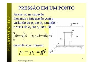 PRESSÃO EM UM PONTO
               Assim, se na equação
HIDROSTÁTICA

               fizermos a integração com p
               variando de p1 ate p2 quando
               z varia de z1 até z2, tem-se
               p2          z2

               ∫ dp =−γ ∫ dz ⇒( p − p ) =−γ ( z − z )
               p1          z1
                                             2   1   2   1



               como h=z2-z1 tem-se:

                      p1 − p2 = γ h
                                                             15
                    Prof. Henrique Mariano
 