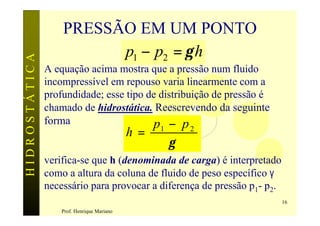 PRESSÃO EM UM PONTO
                         p1 − p2 = γ h
HIDROSTÁTICA


               A equação acima mostra que a pressão num fluido
               incompressível em repouso varia linearmente com a
               profundidade; esse tipo de distribuição de pressão é
               chamado de hidrostática. Reescrevendo da seguinte
               forma                    p − p
                                            h=   1       2
                                                     γ
               verifica-se que h (denominada de carga) é interpretado
               como a altura da coluna de fluido de peso específico γ
               necessário para provocar a diferença de pressão p1- p2.
                                                                         16
                   Prof. Henrique Mariano
 