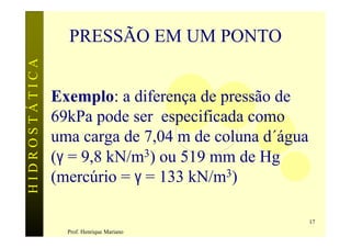 HIDROSTÁTICA     PRESSÃO EM UM PONTO


               Exemplo: a diferença de pressão de
               69kPa pode ser especificada como
               uma carga de 7,04 m de coluna d´água
               (γ = 9,8 kN/m3) ou 519 mm de Hg
               (mercúrio = γ = 133 kN/m3)

                                                      17
                 Prof. Henrique Mariano
 