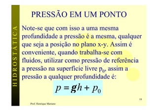 PRESSÃO EM UM PONTO
               Note-se que com isso a uma mesma
HIDROSTÁTICA


               profundidade a pressão é a mesma, qualquer
               que seja a posição no plano x-y. Assim é
               conveniente, quando trabalha-se com
               fluidos, utilizar como pressão de referência
               a pressão na superfície livre p0, assim a
               pressão a qualquer profundidade é:
                                           p = γ h + p0
                                                          18
                  Prof. Henrique Mariano
 