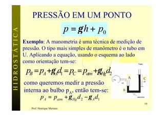 PRESSÃO EM UM PONTO
                                           p = γ h + p0
HIDROSTÁTICA



               Exemplo: A manometria é uma técnica de medição de
               pressão. O tipo mais simples de manômetro é o tubo em
               U. Aplicando a equação, usando o esquema ao lado
               como orientação tem-se:
                pB = pA +γ Ad1 = pC = patm +γHgd2
                                                              A    C
               como queremos medir a pressão
               interna ao bulbo pA, então tem-se:         B

                      p A = patm + γ Hg d 2 − γ A d1
                                                                   19
                  Prof. Henrique Mariano
 