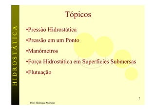 HIDROSTÁTICA                             Tópicos
               •Pressão Hidrostática
               •Pressão em um Ponto
               •Manômetros
               •Força Hidrostática em Superfícies Submersas
               •Flutuação



                                                              2
                Prof. Henrique Mariano
 