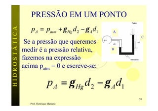 PRESSÃO EM UM PONTO
                  p A = patm + γ Hg d 2 − γ A d1
HIDROSTÁTICA

                                                   A
                                                           C
                Se a pressão que queremos
               medir é a pressão relativa,         B


               fazemos na expressão
               acima patm = 0 e escreve-se:

                                p A = γ Hg d 2 − γ A d1
                                                          20
                  Prof. Henrique Mariano
 