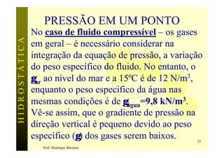 PRESSÃO EM UM PONTO
               No caso de fluido compressível – os gases
HIDROSTÁTICA

               em geral – é necessário considerar na
               integração da equação de pressão, a variação
               do peso específico do fluido. No entanto, o
               γar ao nível do mar e a 15ºC é de 12 N/m3,
               enquanto o peso especifico da água nas
               mesmas condições é de γágua=9,8 kN/m3.
               Vê-se assim, que o gradiente de pressão na
               direção vertical é pequeno devido ao peso
               específico (γ) dos gases serem baixos.    21
                  Prof. Henrique Mariano
 