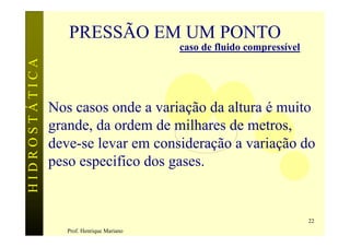 PRESSÃO EM UM PONTO
                                           caso de fluido compressível
HIDROSTÁTICA




               Nos casos onde a variação da altura é muito
               grande, da ordem de milhares de metros,
               deve-se levar em consideração a variação do
               peso especifico dos gases.


                                                                         22
                  Prof. Henrique Mariano
 