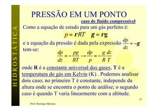 PRESSÃO EM UM PONTO
                                                  caso de fluido compressível
               Como a equação de estado para um gás perfeito é:
HIDROSTÁTICA


                                            p = ρ RT ∴γ = ρg
                                                              dp
                e a equação da pressão é dada pela expressão      = −γ
                tem-se:                                        dz
                                dp     pg    dp     g dz
                                   =−     → =−
                                dz    RT      p     RT
               onde R é a constante universal dos gases, T é a
               temperatura do gás em Kelvin (K) . Podemos analisar
               dois caso; no primeiro T é constante, independe da
               altura onde se encontra o ponto de análise; o segundo
               caso é quando T varia linearmente com a altitude.
                                                                                23
                   Prof. Henrique Mariano
 