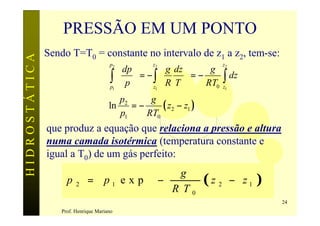 PRESSÃO EM UM PONTO
               Sendo T=T0 = constante no intervalo de z1 a z2, tem-se:
HIDROSTÁTICA


                                            dp 
                                       p2          z2                   z2
                                                        g dz     g
                                        ∫  p  = − ∫  R T  = − RT0
                                        p1        z1       
                                                                        ∫ dz
                                                                        z1

                                          p2     g
                                       ln    =−     ( z2 − z1 )
                                          p1    RT0
               que produz a equação que relaciona a pressão e altura
               numa camada isotérmica (temperatura constante e
               igual a T0) de um gás perfeito:
                                             g                                     
                     p   2    = p1 e x p  −                      (z2        − z 1 )
                                            R T0                                   
                                                                                        24
                   Prof. Henrique Mariano
 