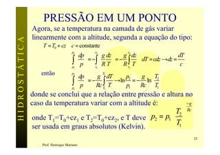 PRESSÃO EM UM PONTO
               Agora, se a temperatura na camada de gás variar
               linearmente com a altitude, segunda a equação do tipo:
HIDROSTÁTICA

                   T = T0 + cz ∴c = constante
                                         dp  2  g dz  g 2 dz
                                     p2        z              z
                                                                                    dT
                                     ∫  p  = −z∫  R T  = − R ∫ T ∴dT = cdz →dz = c
                                     p1      1               z1

                  então
                                         dp                       g  T2 
                                     p2            T2
                                                 g dT        p2
                                     ∫  p  = − Rc T∫ T →ln p1 = − Rc ln T1 
                                     p1                                 
                                                     1

               donde se conclui que a relação entre pressão e altura no
               caso da temperatura variar com a altitude é:          −g
                                                             T2  Rc
               onde T1=T0+cz1 e T2=T0+cz2, e T deve p2 = p1  
               ser usada em graus absolutos (Kelvin).        T1 
                                                                                         25
                   Prof. Henrique Mariano
 