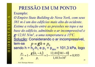 PRESSÃO EM UM PONTO
               Exemplo:
HIDROSTÁTICA

               O Empire State Building de Nova York, com seus
               381 m é um dos edifícios mais alto do ocidente.
               Estime a relação entre as pressões no topo e na
               base do edifício, admitindo o ar incompressível e
               γ=12,01 N/m3, a uma temperatura a 15ºC.
               Solução: Considerando o ar incompressível,
               tem-se      p = γ h + p0
               sendo h = h2-h1 e p1 = patm = 101,3 kPa, logo
                     p2      γ ( h2 − h1 )      12, 01( 381 − 0 )
                        = 1−               = 1−                   = 0,955
                     p1           p1              1, 013 ×10 5
                                                                            28
                  Prof. Henrique Mariano
 