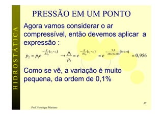 PRESSÃO EM UM PONTO
               Agora vamos considerar o ar
HIDROSTÁTICA


               compressível, então devemos aplicar a
               expressão :
                           g                             g                                            
                          −    ( z2 − z1 )      p1      −    ( z2 − z1 )           −
                                                                                          9,8
                                                                                      286,9×288 ( 381− 0 )
               p2 = p1e    RT0             
                                                →    =e    RT0             
                                                                                =e                        
                                                                                                               = 0, 956
                                                  p2

               Como se vê, a variação é muito
               pequena, da ordem de 0,1%


                                                                                                                     29
                 Prof. Henrique Mariano
 