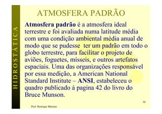 ATMOSFERA PADRÃO
               Atmosfera padrão é a atmosfera ideal
HIDROSTÁTICA

               terrestre e foi avaliada numa latitude média
               com uma condição ambiental média anual de
               modo que se pudesse ter um padrão em todo o
               globo terrestre, para facilitar o projeto de
               aviões, foguetes, mísseis, e outros artefatos
               espaciais. Uma das organizações responsável
               por essa medição, a American National
               Standard Institute – ANSI, estabeleceu o
               quadro publicado à pagina 42 do livro do
               Bruce Munson.
                                                          30
                 Prof. Henrique Mariano
 
