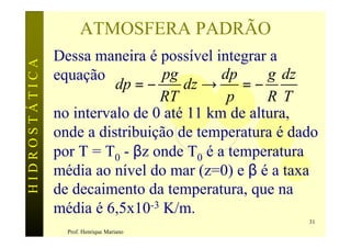 ATMOSFERA PADRÃO
               Dessa maneira é possível integrar a
HIDROSTÁTICA


               equação           pg       dp     g dz
                         dp = −     dz →     =−
                                RT         p     R T
               no intervalo de 0 até 11 km de altura,
               onde a distribuição de temperatura é dado
               por T = T0 - βz onde T0 é a temperatura
               média ao nível do mar (z=0) e β é a taxa
               de decaimento da temperatura, que na
               média é 6,5x10-3 K/m.
                                                      31
                 Prof. Henrique Mariano
 
