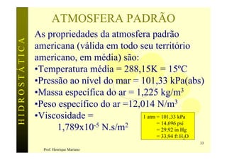 ATMOSFERA PADRÃO
               As propriedades da atmosfera padrão
HIDROSTÁTICA

               americana (válida em todo seu território
               americano, em média) são:
               •Temperatura média = 288,15K = 15ºC
               •Pressão ao nível do mar = 101,33 kPa(abs)
               •Massa específica do ar = 1,225 kg/m3
               •Peso específico do ar =12,014 N/m3
               •Viscosidade =              1 atm = 101,33 kPa
                              -5 N.s/m2          = 14,696 psi
                     1,789x10                    = 29,92 in Hg
                                                = 33,94 ft H2O
                                                                 33
                 Prof. Henrique Mariano
 
