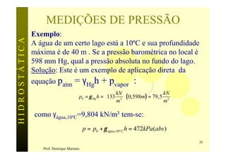 MEDIÇÕES DE PRESSÃO
               Exemplo:
HIDROSTÁTICA

               A água de um certo lago está a 10ºC e sua profundidade
               máxima é de 40 m . Se a pressão barométrica no local é
               598 mm Hg, qual a pressão absoluta no fundo do lago.
               Solução: Este é um exemplo de aplicação direta da
               equação patm = γHgh + pvapor :
                                                        kN                   kN
                                       p0 = γ Hg h = 133 3  ( 0,598m ) = 79,5 2
                                                        m                    m

                como γágua,10ºC=9,804 kN/m3 tem-se:
                                           p = p0 + γ agua ,10º C h = 472kPa(abs )

                                                                                     35
                  Prof. Henrique Mariano
 