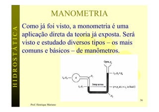 MANOMETRIA
               Como já foi visto, a monometria é uma
HIDROSTÁTICA


               aplicação direta da teoria já exposta. Será
               visto e estudado diversos tipos – os mais
               comuns e básicos – de manômetros.




                                                             36
                  Prof. Henrique Mariano
 