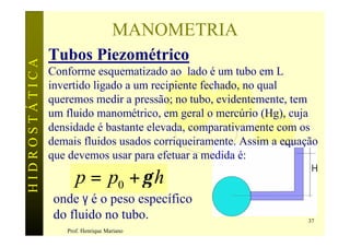 MANOMETRIA
               Tubos Piezométrico
HIDROSTÁTICA

               Conforme esquematizado ao lado é um tubo em L
               invertido ligado a um recipiente fechado, no qual
               queremos medir a pressão; no tubo, evidentemente, tem
               um fluido manométrico, em geral o mercúrio (Hg), cuja
               densidade é bastante elevada, comparativamente com os
               demais fluidos usados corriqueiramente. Assim a equação
               que devemos usar para efetuar a medida é:

                     p = p0 + γ h
                onde γ é o peso específico
                do fluido no tubo.                                  37
                  Prof. Henrique Mariano
 