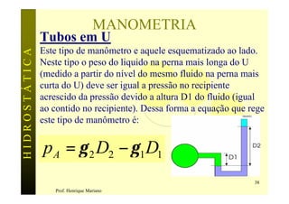 MANOMETRIA
               Tubos em U
               Este tipo de manômetro e aquele esquematizado ao lado.
HIDROSTÁTICA


               Neste tipo o peso do liquido na perna mais longa do U
               (medido a partir do nível do mesmo fluido na perna mais
               curta do U) deve ser igual a pressão no recipiente
               acrescido da pressão devido a altura D1 do fluido (igual
               ao contido no recipiente). Dessa forma a equação que rege
               este tipo de manômetro é:


               p A = γ 2 D2 − γ 1 D1
                                                                     38
                  Prof. Henrique Mariano
 