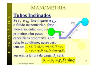 MANOMETRIA
               Tubos Inclinados
HIDROSTÁTICA


               Se γA e γB forem gases e γm,
               o fluido manométrico, for o
               mercúrio, então os dois
               primeiros têm pesos
               específicos desprezíveis em
               relação ao último; nesse caso
               tem-se: pA + γ A D1 − γ m D2 sinθ − γ B D3 = pB
                              pA − pB = −γ A D1 + γ m D2 sin θ + γ B D3
               ou seja, a leitura da carga D2 será:
                                               pA − pB = γ m D2 sinθ      39
                    Prof. Henrique Mariano
 