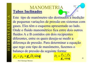 MANOMETRIA
               Tubos Inclinados
HIDROSTÁTICA

               Este tipo de manômetro são destinados a medição
               de pequenas variações de pressão em sistemas com
               gases. Eles têm o esquema apresentado ao lado.
               Onde o fluido manométrico fica entre dois outros
               fluidos A e B contidos em dois recipientes
               diferentes, entre os quais deseja-se medir a
               diferença de pressão. Para determinar a equação
               que rege este tipo de manômetro, fazemos o
               balanço de pressão da seguinte forma:
                                                   p A − pB
                pA − pB = γ m D2 sinθ        D2 =
                                                γ m sin θ      40
                  Prof. Henrique Mariano
 