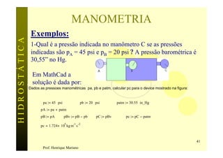 MANOMETRIA
                Exemplos:
HIDROSTÁTICA

                1-Qual é a pressão indicada no manômetro C se as pressões
                indicadas são pA = 45 psi e pB = 20 psi ? A pressão barométrica é
                30,55” no Hg.

                 Em MathCad a
                 solução é dada por:
               Dados as pressoes manométricas pa, pb e patm, calcular pc para o device mostrado na figura:


                       pa := 45 ⋅ psi            pb := 20 ⋅ psi         patm := 30.55⋅ in_Hg
                     pA := pa + patm
                     pB := pA           pBv := pB − pb      pC := pBv        pc := pC − patm
                                        5    -1 -2
                     pc = 1.724× 10 kg m s



                                                                                                             41
                       Prof. Henrique Mariano
 