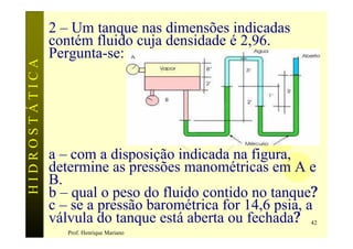 2 – Um tanque nas dimensões indicadas
               contém fluido cuja densidade é 2,96.
               Pergunta-se:
HIDROSTÁTICA




               a – com a disposição indicada na figura,
               determine as pressões manométricas em A e
               B.
               b – qual o peso do fluido contido no tanque?
               c – se a pressão barométrica for 14,6 psia, a
               válvula do tanque está aberta ou fechada?  42
                  Prof. Henrique Mariano
 