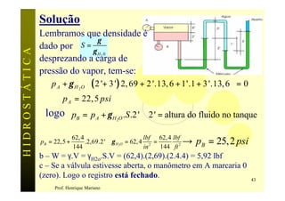 Solução
               Lembramos que densidade é
                             γ
               dado por S =
                            γH 0
HIDROSTÁTICA

                                             2
               desprezando a carga de
               pressão do vapor, tem-se:
                  p A + γ H 2O  ( 2 '+ 3 ' ) 2, 69 + 2 '.13, 6 + 1'.1 + 3 '.13, 6  = 0
                                                                                  
                  ⇒ p A = 22, 5 psi
                logo pB = p A + γ H O .S .2 ' ∴ 2' = altura do fluido no tanque
                                                 2




               pB = 22,5 +
                             62,4
                             144
                                                           lbf 62, 4 lbf
                                  .2,69.2 ' ∴γ H 2O = 62, 4 2 =
                                                           in   144 ft 2
                                                                         →   pB = 25, 2 psi
               b – W = γ.V = γH2o.S.V = (62,4).(2,69).(2.4.4) = 5,92 lbf
               c – Se a válvula estivesse aberta, o manômetro em A marcaria 0
               (zero). Logo o registro está fechado.                                          43
                    Prof. Henrique Mariano
 