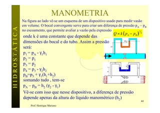 MANOMETRIA
               Na figura ao lado vê-se um esquema de um dispositivo usado para medir vasão
               em volume. O bocal convergente serve para criar um diferença de pressão pA – pB
HIDROSTÁTICA

               no escoamento, que permite avaliar a vazão pela expressão
                                                                         Q = k ( p A − pB )
                                                                                         1
                                                                                              2
               onde k é uma constante que depende das
               dimensões do bocal e do tubo. Assim a pressão
               será:
p5 = p4        p1 = pA - γ1h1
               p2 = p1
               p3 = p2
               p4 = p3 - γ2h2
               pB=p5 + γ1(h1+h2)
               somando tudo , tem-se
               pA – pB = h2 (γ2 - γ1)
               Vê-se com isso que nesse dispositivo, a diferença de pressão
               depende apenas da altura do líquido manométrico (h2)
                                                                                              44
                    Prof. Henrique Mariano
 
