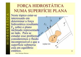 FORÇA HIDROSTÁTICA
                 NUMA SUPERFÍCIE PLANA
HIDROSTÁTICA

               Neste tópico estar-se
               interessado em
               determinar a força
               hidrostática resultante
               FR sobre o plano
               inclinado representado
               ao lado. Para se
               estudar esse problema
               consideremos o fluido
               incompressível e que a
               superfície submersa
               está em equilíbrio
               estático.                   46
                  Prof. Henrique Mariano
 