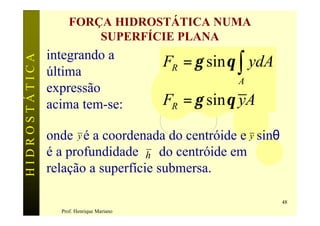 FORÇA HIDROSTÁTICA NUMA
                        SUPERFÍCIE PLANA
               integrando a
                                          FR = γ sin θ ∫ ydA
HIDROSTÁTICA


               última
                                                      A
               expressão
               acima tem-se:              FR = γ sin θ yA

               onde y é a coordenada do centróide e y sinθ
               é a profundidade h do centróide em
               relação a superfície submersa.

                                                               48
                 Prof. Henrique Mariano
 