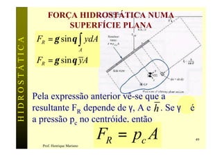 FORÇA HIDROSTÁTICA NUMA
                        SUPERFÍCIE PLANA
                FR = γ sin θ ∫ ydA
HIDROSTÁTICA


                                          A

                FR = γ sin θ yA


               Pela expressão anterior vê-se que a
               resultante FR depende de γ, A e h . Se γ   é
               a pressão pc no centróide, então

                 Prof. Henrique Mariano
                                              FR = pc A       49
 
