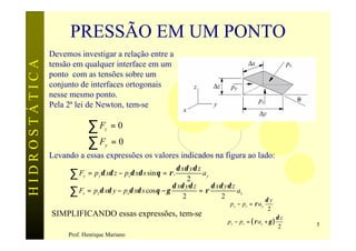 PRESSÃO EM UM PONTO
               Devemos investigar a relação entre a
HIDROSTÁTICA

               tensão em qualquer interface em um
               ponto com as tensões sobre um
               conjunto de interfaces ortogonais
               nesse mesmo ponto.
               Pela 2ª lei de Newton, tem-se

                           ∑F     z   =0
                           ∑F     y   =0
               Levando a essas expressões os valores indicados na figura ao lado:
                                                           δ xδ yδ z
                     ∑F y  = p yδ xδ z − psδ xδ s sin θ = ρ .
                                                                2
                                                                     ay
                                                          δ xδ yδ z     δ xδ yδ z
                     ∑ Fz = pzδ xδ y − psδ xδ s cos θ − γ
                                                              2
                                                                    =ρ
                                                                            2
                                                                                  az
                                                                                                  δy
                                                                               p y − ps = ρ a y
                                                                                                   2
               SIMPLIFICANDO essas expressões, tem-se                                                    δz
                                                                              p z − ps = ( ρ a z + γ )        5
                                                                                                         2
                    Prof. Henrique Mariano
 