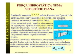 FORÇA HIDROSTÁTICA NUMA
                            SUPERFÍCIE PLANA
               Analisando a equação FR = pc A pode-se imaginar que FR passa pelo
HIDROSTÁTICA


               centróide. Isso seria verdadeiro se a superfície não estivesse
               inclinada em relação a superfície do fluido.
               Porém, no caso mais geral, a superfície submersa forma
               um ângulo θ com a superfície do fluido, onde o “prisma
               de pressão” é linearmente variável, e a resultante desse
               prisma passa, obrigatoriamente, pelo seu centro de
               gravidade e é perpendicular à superfície submersa, uma
               vez que não há nenhuma força de cisalhamento
               presente.
               Nesse caso, o centróide do plano inclinado está deslocado da posição do
               centróide do plano horizontal devido a variação da pressão com a profundidade.
               Assim, o ponto de aplicação da força resultante será o seu centro de pressão, que
               indicamos na figura por CP. Para determina-la, faz-se:
                                                                       M FR = M p             50
                     Prof. Henrique Mariano
 