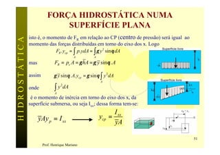 FORÇA HIDROSTÁTICA NUMA
                              SUPERFÍCIE PLANA
               isto é, o momento de FR em relação ao CP (centro de pressão) será igual ao
HIDROSTÁTICA

               momento das forças distribuídas em torno do eixo dos x. Logo
                            FR . ycp = ∫ p. ydA = ∫ γ y 2 sin θ dA
                                          A           A

               mas            FR = pc A = γ hA = γ y sin θ . A

               assim          γ y sin θ . A. ycp = γ sin θ ∫ y 2 dA
                                                          A

                              ∫ y dA
                                  2
               onde
                              A
                é o momento de inércia em torno do eixo dos x, da
               superfície submersa, ou seja Ixx; dessa forma tem-se:
                                                                I xx
                     yAy p = I xx                         ycp =
                                                                yA

                                                                                            51
                       Prof. Henrique Mariano
 