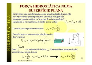 FORÇA HIDROSTÁTICA NUMA
                            SUPERFÍCIE PLANA
               Se fizermos uma transformação, como uma translação de eixo, (do
HIDROSTÁTICA

               eixo x) de modo que ele passe pelo centróide da superfície
               submersa, pode-se utilizar o “teorema dos eixos paralelos”
               (aprendido lá na mecânica), de modo que se tenha:          I xx = I ε ,ε                    + Ay 2
                                                                             I ε ,ε
               Levando essa expressão em tem-se:                 ycp = y +
                                                                             yA
               Fazendo agora o momento em relação ao eixo
               dos y, tem-se:
                         FR .xcp = ∫ x. p.dA = γ sin θ ∫ xydA
                                     A                       A




               onde A
                     ∫ xydA  é o momento de inércia Ixy . Procedendo de maneira similar
               como fizemos acima, tem-se
                                  I xy                                                            I ε .η
                          xcp =          ∴ I xy = I ε ,η + x . y . A                  xcp = x +
                                   yA                                                             yA           52
                     Prof. Henrique Mariano
 