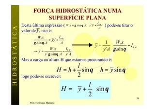 FORÇA HIDROSTÁTICA NUMA
                          SUPERFÍCIE PLANA
                                                                                  I 
               Desta última expressão              ( W . x = γ .sin θ . A.  y´ y + ε ,ε    ) pode-se tirar o
HIDROSTÁTICA

                                                                                   A 
               valor de y, isto é:
                         W .x             I ε ,ε
                                   = yy´+
                      γ .sin θ . A          A                                         1  W .x                
                                                                                  y=                − I ε ,ε 
                      →y=
                              W .x
                                         −
                                           I ε ,ε                                    y´ A  γ .sin θ          
                          y´.γ .sin θ . A y´ A
               Mas a carga ou altura H que estamos procurando é:
                                         l
                                  H = h + sin θ ∴ h = y sin θ
               logo pode-se escrever:    2
                                                      l
                                              H =  y +  sin θ
                                                      2                                                        56
                   Prof. Henrique Mariano
 