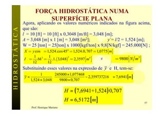 FORÇA HIDROSTÁTICA NUMA
                             SUPERFÍCIE PLANA
               Agora, aplicando os valores numéricos indicados na figura acima,
               que são:
HIDROSTÁTICA

               l = 10 [ft] = 10 [ft] x 0,3048 [m/ft] = 3,048 [m];
               A = 3,048 [m] x 1 [m] = 3,048 [m2];                 y´= l/2 = 1,524 [m];
               W = 25 [ton] = 25[ton] x 1000[kgf/ton] x 9,8[N/kgf] = 245.000[N] ;
                X = y cos q = 1,524.cos 45° = 1,524.0, 707 = 1,0775[ m ]
                           bh = .1.(3,048) = 2,3597 éêë m 4 ùúû       g = 9800 éêë N m 3 ùúû
                         1 3    1
               I ee =
                                          3
                                                                  e
                        12     12
               Substituindo esses valores na expressão de y e H, tem-se:
                           1        245000 × 1,077468               
                y=                                     − 2,359737216  = 7,6941[ m ]
                     1,524 × 3,048  9800 × 0,707
                                                                    

                                              H = ( 7,6941+1,524 ) 0,707
                                              H = 6,5172 [ m ]                                 57
                     Prof. Henrique Mariano
 