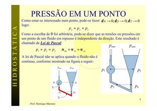 PRESSÃO EM UM PONTO
               Como estar-se interessado num ponto, pode-se fazer δ x → 0; δ y → 0; δ z → 0
               logo:
                                               py = p s = pz
HIDROSTÁTICA


               Como a escolha de θ foi arbitrária, pode-se dizer que as tensões ou pressões em
               um ponto de um fluido em repouso é independente da direção. Este resultado é
               chamado de Lei de Pascal:
                         ps = pz = p y ⇒ σ nn = σ zz = σ yy
               A lei de Pascal não se aplica quando o fluido não é
               contínuo, conforme mostrado na figura a seguir:




                                                                                              6
                    Prof. Henrique Mariano
 
