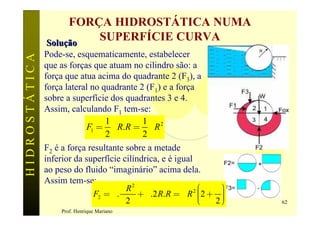FORÇA HIDROSTÁTICA NUMA
               Solução
                        SUPERFÍCIE CURVA
               Pode-se, esquematicamente, estabelecer
HIDROSTÁTICA

               que as forças que atuam no cilindro são: a
               força que atua acima do quadrante 2 (F3), a
               força lateral no quadrante 2 (F1) e a força
               sobre a superfície dos quadrantes 3 e 4.
               Assim, calculando F1 tem-se:
                                 1         1 2
                           F1 = g R.R = g R
                                 2         2
               F2 é a força resultante sobre a metade
               inferior da superfície cilíndrica, e é igual
               ao peso do fluido “imaginário” acima dela.
               Assim tem-se:
                                       pR2                  2æ      ö
                                                             ç2 + p ÷
                              F2 = g .     + g .2 R.R = g R ç       ÷
                                        2                    ç
                                                             è    2÷ø   62
                    Prof. Henrique Mariano
 