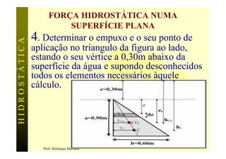 FORÇA HIDROSTÁTICA NUMA
                         SUPERFÍCIE PLANA
               4. Determinar o empuxo e o seu ponto de
HIDROSTÁTICA


               aplicação no triangulo da figura ao lado,
               estando o seu vértice a 0,30m abaixo da
               superfície da água e supondo desconhecidos
               todos os elementos necessários àquele
               cálculo.




                                                         64
                  Prof. Henrique Mariano
 