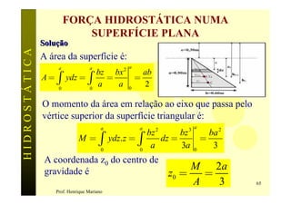 FORÇA HIDROSTÁTICA NUMA
                            SUPERFÍCIE PLANA
               Solução
HIDROSTÁTICA

               A área da superfície é:
                    a              a           2 a
               A = ò ydz = ò
                                       bz bx           ab
                                         =           =
                    0              0
                                       a   a     0
                                                       2

               O momento da área em relação ao eixo que passa pelo
               vértice superior da superfície triangular é:
                                        a             a            3 a
                             M = ò ydz. z = ò
                                                            2
                                                          bz      bz         ba 2
                                                             dz =          =
                                        0             0
                                                           a      3a   0
                                                                              3
                A coordenada z0 do centro de
                                                                     M 2a
                gravidade é                                     z0 =   =
                                                                     A   3          65
                   Prof. Henrique Mariano
 