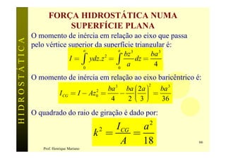 FORÇA HIDROSTÁTICA NUMA
                         SUPERFÍCIE PLANA
               O momento de inércia em relação ao eixo que passa
HIDROSTÁTICA

               pelo vértice superior da superfície triangular é:
                                a            a

                            I = ò ydz. z 2 = ò
                                               bz 3      ba 3
                                                    dz =
                                 0           0
                                                a         4
               O momento de inércia em relação ao eixo baricêntrico é:
                                                  ba ç 2a ö
                                                     æ ÷
                                                3        2
                                              ba            ba 3
                                  = I - Az0 =
                                          2
                                                 - ç ÷ =
                                                     è ÷
                                                   2ç3ø
                           I CG
                                               4            36
               O quadrado do raio de giração é dado por:
                                                         2
                                               I CG a
                                           k =
                                            2
                                                   =
                                                 A   18              66
                  Prof. Henrique Mariano
 