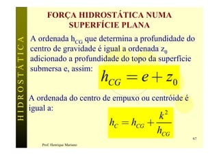 FORÇA HIDROSTÁTICA NUMA
                         SUPERFÍCIE PLANA
               A ordenada hCG que determina a profundidade do
HIDROSTÁTICA


               centro de gravidade é igual a ordenada z0
               adicionado a profundidade do topo da superfície

                                           hCG = e + z0
               submersa e, assim:


               A ordenada do centro de empuxo ou centróide é
               igual a:                              2
                                                       k
                                            hC = hCG +
                                                       hCG
                                                               67
                  Prof. Henrique Mariano
 